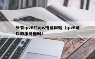渠县只有ipv6的vps搭建网站（ipv6可以做服务器吗）