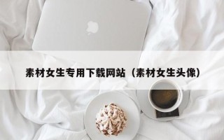 渠县素材女生专用下载网站（素材女生头像）